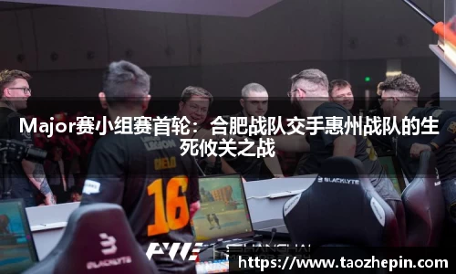 Major赛小组赛首轮：合肥战队交手惠州战队的生死攸关之战